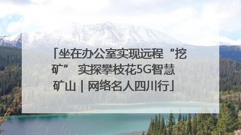 坐在办公室实现远程“挖矿” 实探攀枝花5G智慧矿山｜网络名人四川行