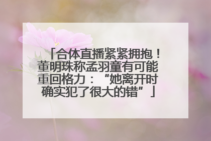 合体直播紧紧拥抱！董明珠称孟羽童有可能重回格力：“她离开时确实犯了很大的错”