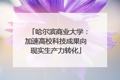 哈尔滨商业大学：加速高校科技成果向现实生产力转化