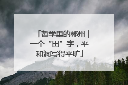 哲学里的郴州｜一个“田”字，平和洞写得平旷