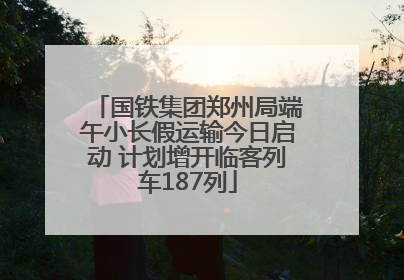 国铁集团郑州局端午小长假运输今日启动 计划增开临客列车187列