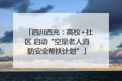 四川西充：高校+社区 启动“空巢老人消防安全帮扶计划”