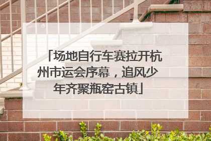场地自行车赛拉开杭州市运会序幕，追风少年齐聚瓶窑古镇
