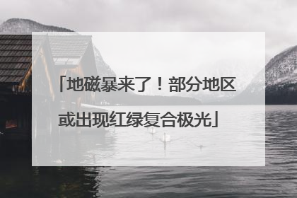 地磁暴来了！部分地区或出现红绿复合极光