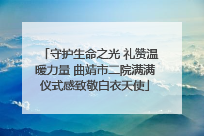 守护生命之光 礼赞温暖力量 曲靖市二院满满仪式感致敬白衣天使