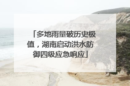 多地雨量破历史极值，湖南启动洪水防御四级应急响应