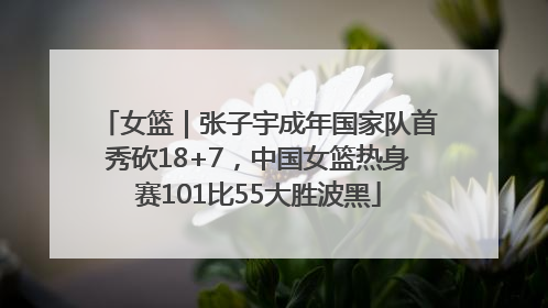 女篮｜张子宇成年国家队首秀砍18+7，中国女篮热身赛101比55大胜波黑