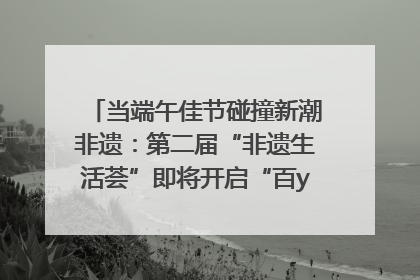 当端午佳节碰撞新潮非遗：第二届“非遗生活荟”即将开启“百young”新章