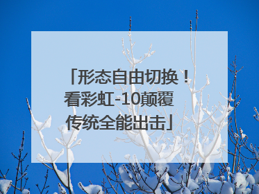 形态自由切换！看彩虹-10颠覆传统全能出击