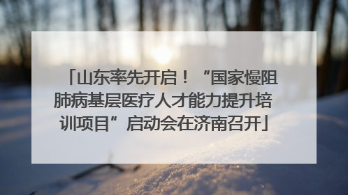 山东率先开启！“国家慢阻肺病基层医疗人才能力提升培训项目”启动会在济南召开