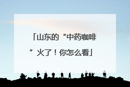 山东的“中药咖啡”火了！你怎么看