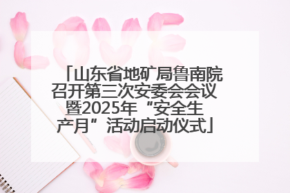 山东省地矿局鲁南院召开第三次安委会会议暨2025年“安全生产月”活动启动仪式