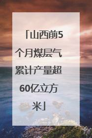 山西前5个月煤层气累计产量超60亿立方米