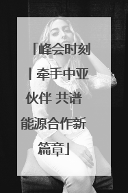峰会时刻丨牵手中亚伙伴 共谱能源合作新篇章