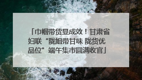 巾帼带货显成效！甘肃省妇联“陇姐带甘味 陇货优品位”端午集市圆满收官