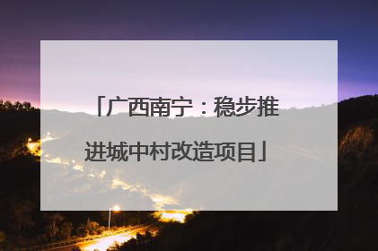 广西南宁：稳步推进城中村改造项目