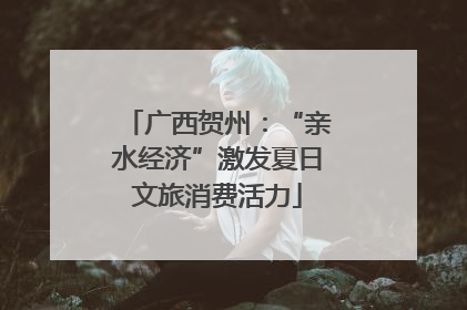 广西贺州：“亲水经济”激发夏日文旅消费活力