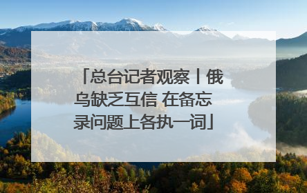 总台记者观察丨俄乌缺乏互信 在备忘录问题上各执一词