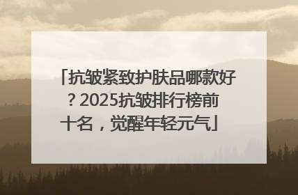 抗皱紧致护肤品哪款好？2025抗皱排行榜前十名，觉醒年轻元气