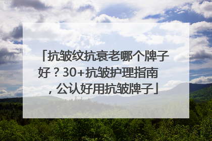 抗皱纹抗衰老哪个牌子好？30+抗皱护理指南，公认好用抗皱牌子