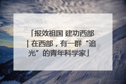 报效祖国 建功西部｜在西部，有一群“追光”的青年科学家