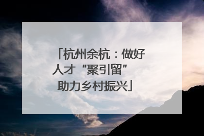 杭州余杭：做好人才“聚引留” 助力乡村振兴
