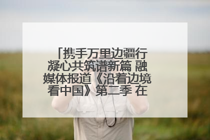 携手万里边疆行 凝心共筑谱新篇 融媒体报道《沿着边境看中国》第二季 在广西东兴正式启动