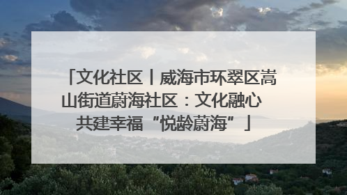 文化社区丨威海市环翠区嵩山街道蔚海社区：文化融心 共建幸福“悦龄蔚海”