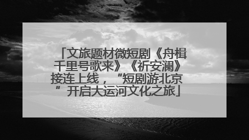 文旅题材微短剧《舟楫千里号歌来》《祈安澜》接连上线，“短剧游北京”开启大运河文化之旅