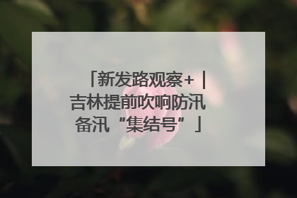 新发路观察+｜吉林提前吹响防汛备汛“集结号”