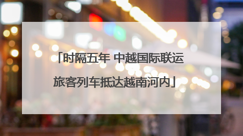 时隔五年 中越国际联运旅客列车抵达越南河内