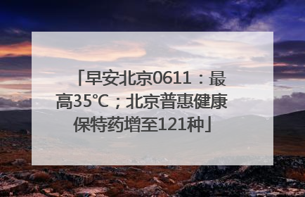 早安北京0611：最高35℃；北京普惠健康保特药增至121种