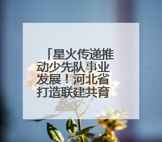 星火传递推动少先队事业发展！河北省打造联建共育体系让红领巾更鲜艳