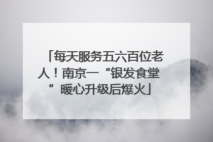 每天服务五六百位老人！南京一“银发食堂”暖心升级后爆火