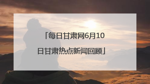 每日甘肃网6月10日甘肃热点新闻回顾