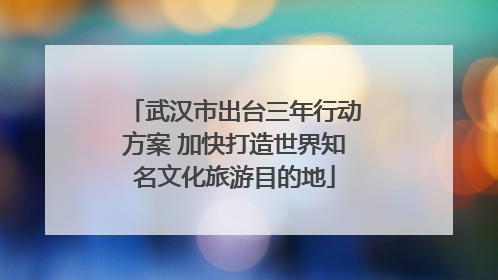 武汉市出台三年行动方案 加快打造世界知名文化旅游目的地