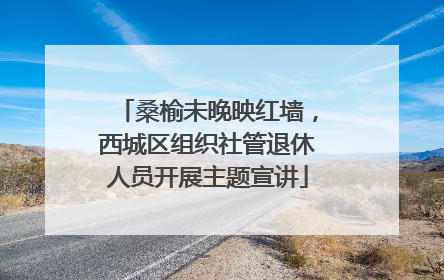 桑榆未晚映红墙，西城区组织社管退休人员开展主题宣讲