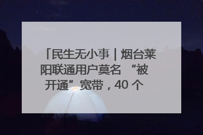 民生无小事｜烟台莱阳联通用户莫名 “被开通”宽带，40 个月扣费无人知