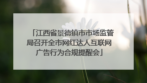 江西省景德镇市市场监管局召开全市网红达人互联网广告行为合规提醒会