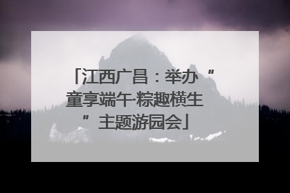 江西广昌：举办“童享端午·粽趣横生”主题游园会