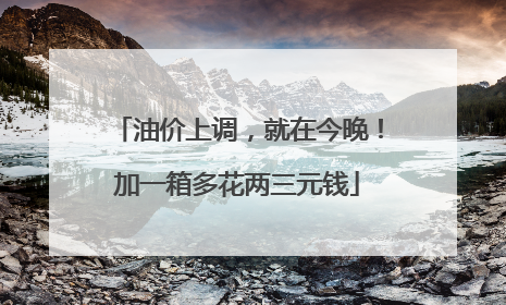 油价上调，就在今晚！加一箱多花两三元钱