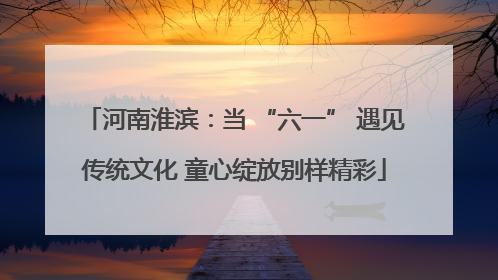 河南淮滨：当 “六一” 遇见传统文化 童心绽放别样精彩