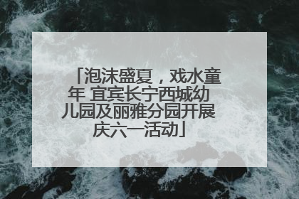 泡沫盛夏，戏水童年 宜宾长宁西城幼儿园及丽雅分园开展庆六一活动
