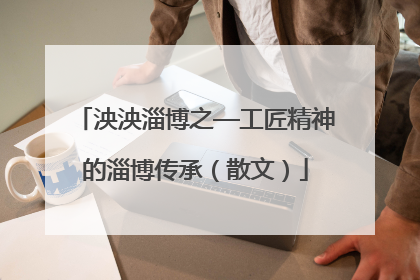 泱泱淄博之—工匠精神的淄博传承（散文）