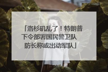 洛杉矶乱了！特朗普下令部署国民警卫队 防长称或出动军队