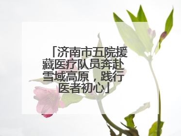 济南市五院援藏医疗队员奔赴雪域高原，践行医者初心