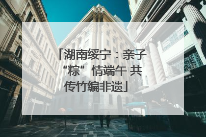 湖南绥宁：亲子“粽”情端午 共传竹编非遗