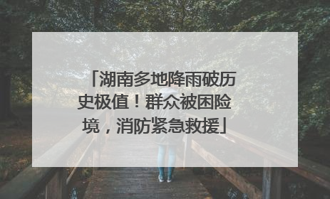 湖南多地降雨破历史极值！群众被困险境，消防紧急救援
