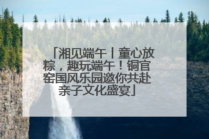 湘见端午丨童心放粽，趣玩端午！铜官窑国风乐园邀你共赴亲子文化盛宴