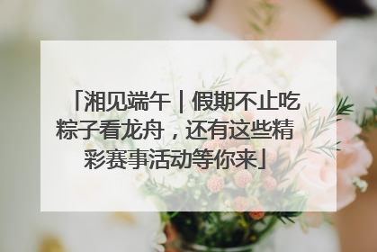 湘见端午｜假期不止吃粽子看龙舟，还有这些精彩赛事活动等你来